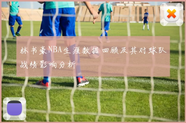 林书豪NBA生涯数据回顾及其对球队战绩影响分析