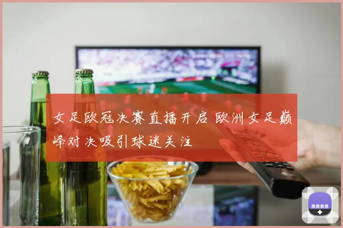 女足欧冠决赛直播开启 欧洲女足巅峰对决吸引球迷关注