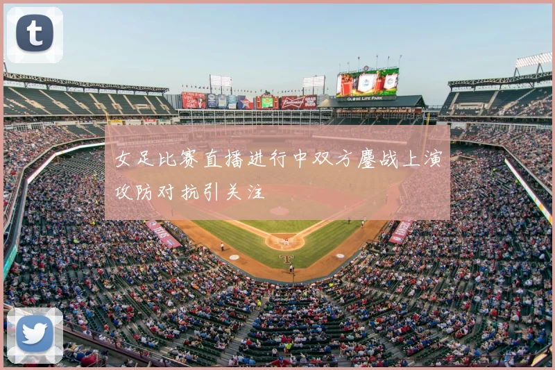女足比赛直播进行中双方鏖战上演攻防对抗引关注