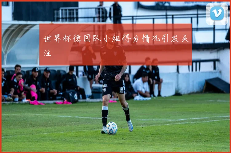 世界杯德国队小组得分情况引发关注