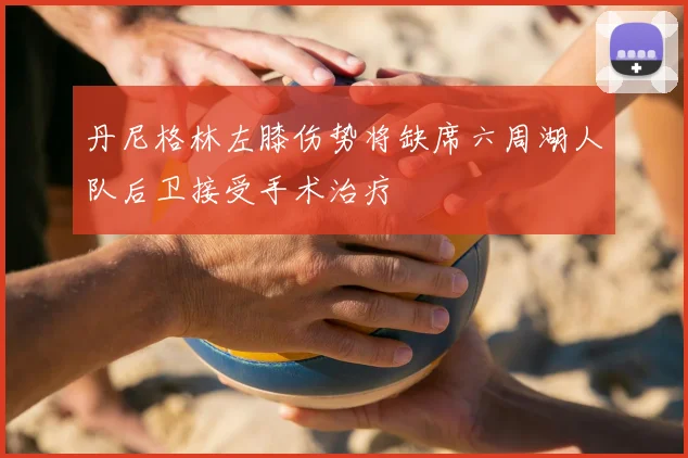 丹尼格林左膝伤势将缺席六周湖人队后卫接受手术治疗