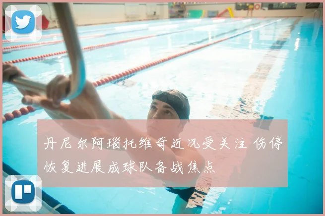 丹尼尔阿瑙托维奇近况受关注 伤停恢复进展成球队备战焦点