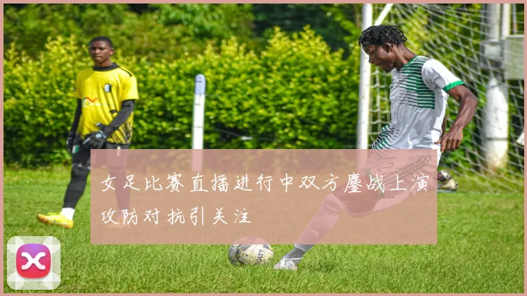 女足比赛直播进行中双方鏖战上演攻防对抗引关注