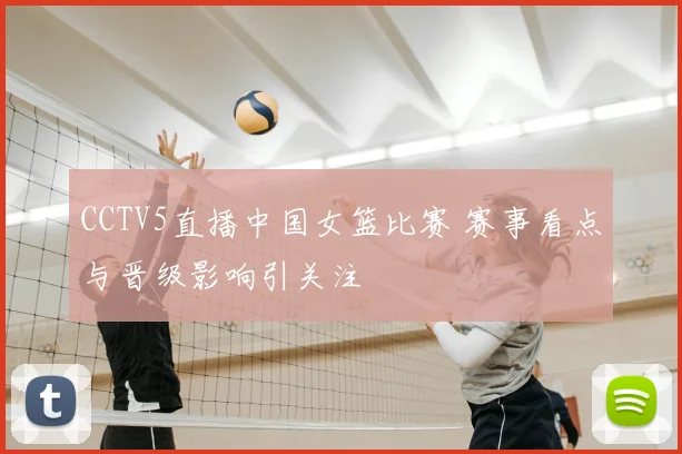 CCTV5直播中国女篮比赛 赛事看点与晋级影响引关注