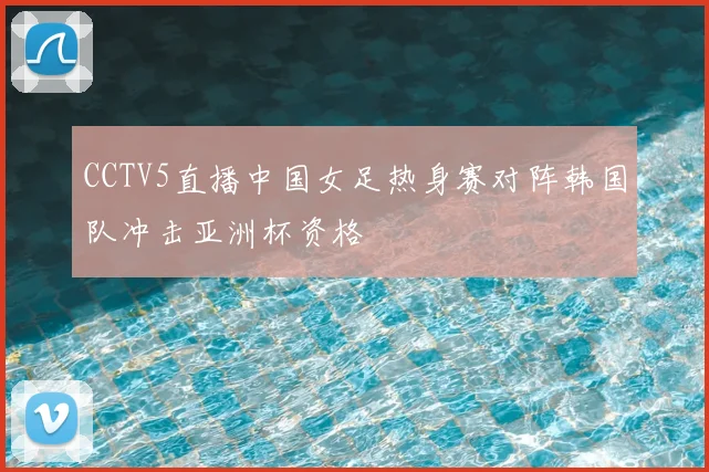 CCTV5直播中国女足热身赛对阵韩国队冲击亚洲杯资格