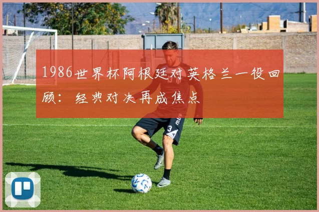 1986世界杯阿根廷对英格兰一役回顾:经典对决再成焦点